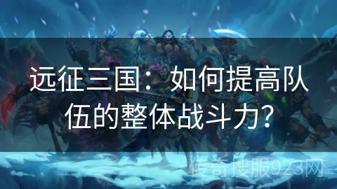 远征三国：如何提高队伍的整体战斗力？